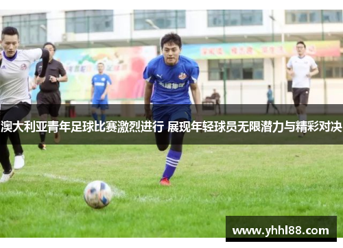 澳大利亚青年足球比赛激烈进行 展现年轻球员无限潜力与精彩对决